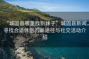 “城固縣哪里找到妹子”城固縣新聞，尋找合適伴侶的新途徑與社交活動(dòng)介紹