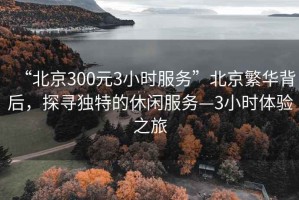 “北京300元3小時服務”北京繁華背后，探尋獨特的休閑服務—3小時體驗之旅