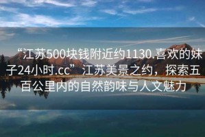 “江蘇500塊錢附近約1130.喜歡的妹子24小時.cc”江蘇美景之約，探索五百公里內的自然韻味與人文魅力