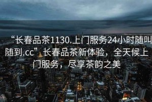“長春品茶1130.上門服務24小時隨叫隨到.cc”長春品茶新體驗，全天候上門服務，盡享茶韻之美