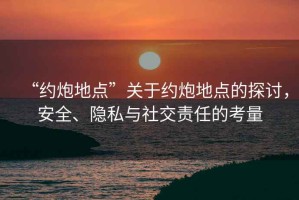 “約炮地點”關于約炮地點的探討，安全、隱私與社交責任的考量