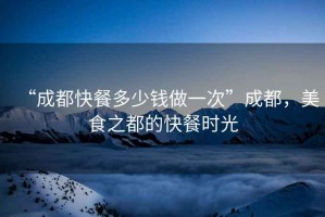 “成都快餐多少錢做一次”成都，美食之都的快餐時光
