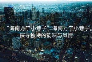 “海南萬寧小巷子”海南萬寧小巷子，探尋獨特的韻味與風情