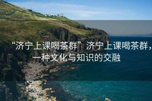 “濟寧上課喝茶群”濟寧上課喝茶群，一種文化與知識的交融