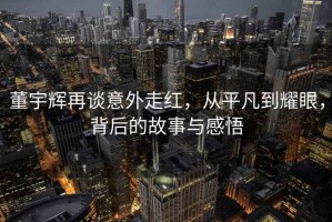 董宇輝再談意外走紅，從平凡到耀眼，背后的故事與感悟