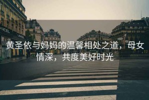 黃圣依與媽媽的溫馨相處之道，母女情深，共度美好時光
