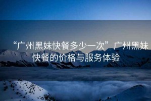 “廣州黑妹快餐多少一次”廣州黑妹快餐的價格與服務體驗