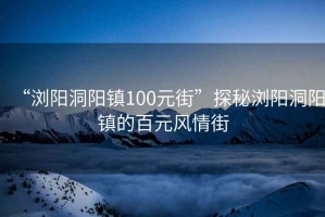 “瀏陽洞陽鎮100元街”探秘瀏陽洞陽鎮的百元風情街