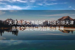 “天津品茶交流論壇”科技引領天津品茶交流論壇的創新與發展