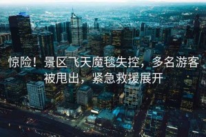 驚險！景區(qū)飛天魔毯失控，多名游客被甩出，緊急救援展開