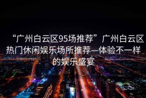 “廣州白云區95場推薦”廣州白云區熱門休閑娛樂場所推薦—體驗不一樣的娛樂盛宴