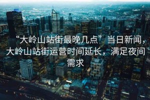“大嶺山站街最晚幾點(diǎn)”當(dāng)日新聞，大嶺山站街運(yùn)營(yíng)時(shí)間延長(zhǎng)，滿足夜間需求