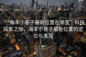“海豐小巷子最新位置在哪里”科技探索之旅，海豐小巷子最新位置的定位與發(fā)現(xiàn)