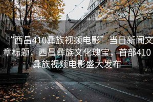 “西昌410彝族視頻電影”當日新聞文章標題，西昌彝族文化瑰寶，首部410彝族視頻電影盛大發布