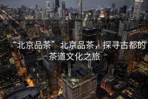 “北京品茶”北京品茶，探尋古都的茶道文化之旅