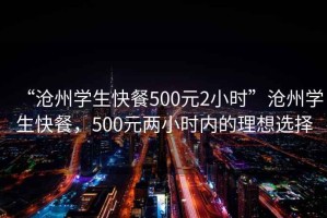 “滄州學生快餐500元2小時”滄州學生快餐，500元兩小時內的理想選擇