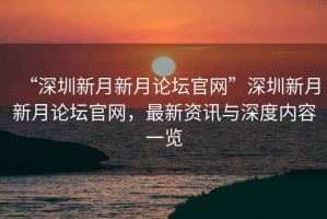 “深圳新月新月論壇官網”深圳新月新月論壇官網，最新資訊與深度內容一覽