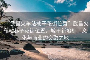 “武昌火車站巷子花街位置”武昌火車站巷子花街位置，城市新地標(biāo)，文化與商業(yè)的交融之地
