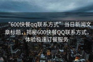 “600快餐qq聯(lián)系方式”當(dāng)日新聞文章標(biāo)題，揭秘600快餐QQ聯(lián)系方式，體驗(yàn)極速訂餐服務(wù)