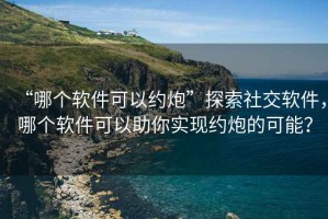 “哪個軟件可以約炮”探索社交軟件，哪個軟件可以助你實現約炮的可能？