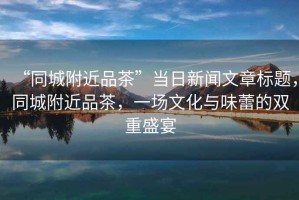 “同城附近品茶”當日新聞文章標題，同城附近品茶，一場文化與味蕾的雙重盛宴