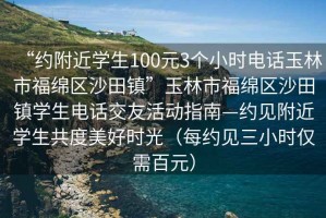 “約附近學生100元3個小時電話玉林市福綿區沙田鎮”玉林市福綿區沙田鎮學生電話交友活動指南—約見附近學生共度美好時光（每約見三小時僅需百元）