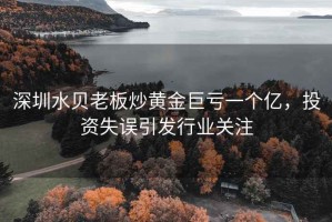深圳水貝老板炒黃金巨虧一個(gè)億，投資失誤引發(fā)行業(yè)關(guān)注