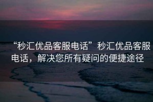 “秒匯優品客服電話”秒匯優品客服電話，解決您所有疑問的便捷途徑