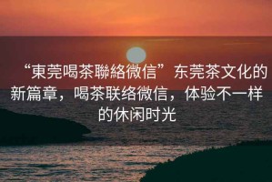 “東莞喝茶聯(lián)絡(luò)微信”東莞茶文化的新篇章，喝茶聯(lián)絡(luò)微信，體驗(yàn)不一樣的休閑時(shí)光