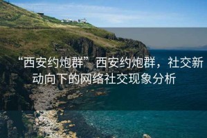 “西安約炮群”西安約炮群，社交新動向下的網絡社交現象分析