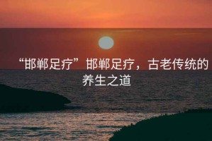 “邯鄲足療”邯鄲足療，古老傳統的養生之道