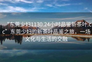 “東莞少婦1130.24小時品鑒新茶葉.cc”東莞少婦的新茶葉品鑒之旅，一場文化與生活的交融