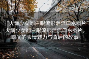 “火箭少女翻白眼流眼淚流口水圖片”火箭少女翻白眼流眼淚流口水圖片，瞬間的表情魅力與背后的故事