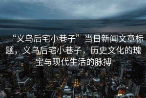“義烏后宅小巷子”當(dāng)日新聞文章標(biāo)題，義烏后宅小巷子，歷史文化的瑰寶與現(xiàn)代生活的脈搏