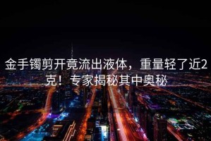 金手鐲剪開竟流出液體，重量輕了近2克！專家揭秘其中奧秘