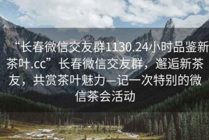 “長春微信交友群1130.24小時品鑒新茶葉.cc”長春微信交友群，邂逅新茶友，共賞茶葉魅力—記一次特別的微信茶會活動
