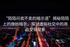 “陌陌問賣不賣的暗示語”揭秘陌陌上的微妙暗示，探討虛擬社交中的商品交易現象