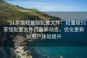 “51茶館輕量版配置文件”輕量級51茶館配置文件的最新動態，優化更新與用戶體驗提升