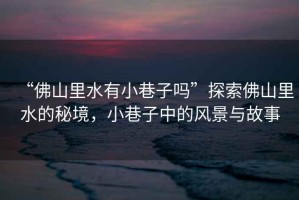 “佛山里水有小巷子嗎”探索佛山里水的秘境，小巷子中的風景與故事