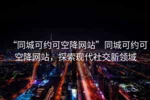 “同城可約可空降網站”同城可約可空降網站，探索現代社交新領域