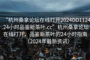 “杭州桑拿論壇在線打開2024DD1124.24小時品鑒新茶葉.cc”杭州桑拿論壇在線打開，品鑒新茶葉的24小時指南（2024年最新資訊）