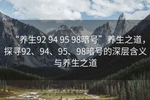 “養生92 94 95 98暗號”養生之道，探尋92、94、95、98暗號的深層含義與養生之道