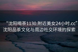 “沈陽喝茶1130.附近美女24小時.cc”沈陽品茶文化與周邊社交環境的探索