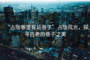 “占隴哪里有站巷子”占隴風光，探尋古老的巷子之美
