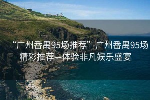 “廣州番禺95場(chǎng)推薦”廣州番禺95場(chǎng)精彩推薦—體驗(yàn)非凡娛樂(lè)盛宴