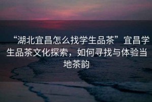 “湖北宜昌怎么找學生品茶”宜昌學生品茶文化探索，如何尋找與體驗當地茶韻