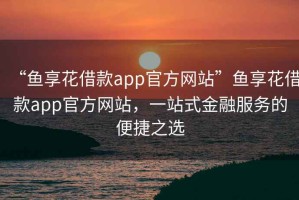 “魚享花借款app官方網站”魚享花借款app官方網站，一站式金融服務的便捷之選