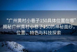 “廣州黃村小巷子150具體位置在哪”揭秘廣州黃村小巷子150的神秘面紗，位置、特色與科技探索