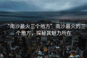 “南沙最火三個地方”南沙最火的三個地方，探秘其魅力所在
