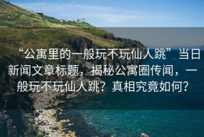 “公寓里的一般玩不玩仙人跳”當日新聞文章標題，揭秘公寓圈傳聞，一般玩不玩仙人跳？真相究竟如何？